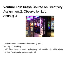 Venture Lab: Crash Course on Creativity
Assignment 2: Observation Lab
Andrzej D




- Visited 8 stores in central Barcelona (Spain)
- Midday on weekday
- Half of the visited stores in a shopping mall, rest individual locations
- Limited / low quality photos captured
 