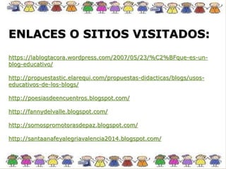 ENLACES O SITIOS VISITADOS:
https://lablogtacora.wordpress.com/2007/05/23/%C2%BFque-es-un-
blog-educativo/
http://propuestastic.elarequi.com/propuestas-didacticas/blogs/usos-
educativos-de-los-blogs/
http://poesiasdeencuentros.blogspot.com/
http://fannydelvalle.blogspot.com/
http://somospromotorasdepaz.blogspot.com/
http://santaanafeyalegriavalencia2014.blogspot.com/
 