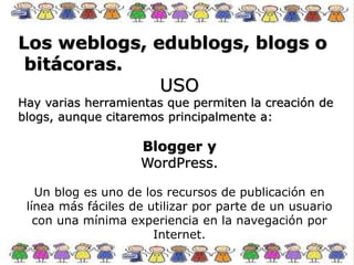 Los weblogs, edublogs, blogs o
bitácoras.
USO
Hay varias herramientas que permiten la creación de
blogs, aunque citaremos principalmente a:
Blogger y
WordPress.
Un blog es uno de los recursos de publicación en
línea más fáciles de utilizar por parte de un usuario
con una mínima experiencia en la navegación por
Internet.
 