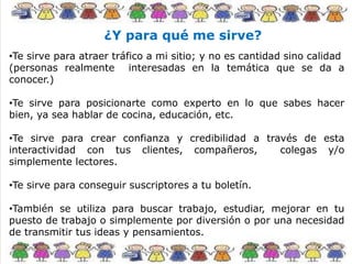 ¿Y para qué me sirve?
•Te sirve para atraer tráfico a mi sitio; y no es cantidad sino calidad
(personas realmente interesadas en la temática que se da a
conocer.)
•Te sirve para posicionarte como experto en lo que sabes hacer
bien, ya sea hablar de cocina, educación, etc.
•Te sirve para crear confianza y credibilidad a través de esta
interactividad con tus clientes, compañeros, colegas y/o
simplemente lectores.
•Te sirve para conseguir suscriptores a tu boletín.
•También se utiliza para buscar trabajo, estudiar, mejorar en tu
puesto de trabajo o simplemente por diversión o por una necesidad
de transmitir tus ideas y pensamientos.
 