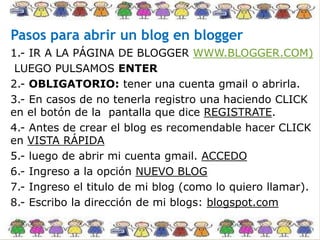 Pasos para abrir un blog en blogger
1.- IR A LA PÁGINA DE BLOGGER WWW.BLOGGER.COM)
LUEGO PULSAMOS ENTER
2.- OBLIGATORIO: tener una cuenta gmail o abrirla.
3.- En casos de no tenerla registro una haciendo CLICK
en el botón de la pantalla que dice REGISTRATE.
4.- Antes de crear el blog es recomendable hacer CLICK
en VISTA RÁPIDA
5.- luego de abrir mi cuenta gmail. ACCEDO
6.- Ingreso a la opción NUEVO BLOG
7.- Ingreso el titulo de mi blog (como lo quiero llamar).
8.- Escribo la dirección de mi blogs: blogspot.com
 