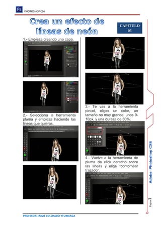 PHOTOSHOP CS6
PROFESOR: JAIME COLCHADO YTURRIAGA
Página
1
CAPITULO
03
1.- Empieza creando una capa.
2.- Selecciona la herramienta
pluma y empieza haciendo las
lineas que quieras.
3.- Te vas a la herramienta
pincel, eliges un color, un
tamaño no muy grande, unos 9-
10px, y una dureza de 30%.
4.- Vuelve a la herramienta de
pluma da click derecho sobre
las lineas y elige “contornear
trazado”.
 
