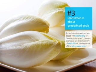 I 10	
  
Innova.on	
  is	
  
about	
  
predeﬁned	
  goals	
  
#3	
  
Some.mes	
  innova.ons	
  are	
  
based	
  on	
  #serendipity	
  or	
  
‘pleasant	
  surprises’.	
  Famous	
  
examples	
  are	
  the	
  discovery	
  
of	
  penicillin	
  or	
  the	
  inven.on	
  
of	
  the	
  microwave	
  oven.	
  
 