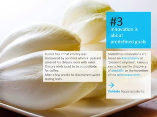 I 11	
  
Innova.on	
  is	
  
about	
  
predeﬁned	
  goals	
  
#3	
  
Some.mes	
  innova.ons	
  are	
  
based	
  on	
  #serendipity	
  or	
  
‘pleasant	
  surprises’.	
  Famous	
  
examples	
  are	
  the	
  discovery	
  
of	
  penicillin	
  or	
  the	
  inven.on	
  
of	
  the	
  microwave	
  oven.	
  
à
Validate happy accidents.
Rumor	
  has	
  it	
  that	
  chicory	
  was	
  
discovered	
  by	
  accident	
  when	
  a	
  	
  peasant	
  
covered	
  his	
  chicory	
  roots	
  with	
  sand.	
  
Chicory	
  roots	
  used	
  to	
  be	
  a	
  subs.tute	
  
for	
  coﬀee.	
  
AZer	
  a	
  few	
  weeks	
  he	
  discovered	
  sweet	
  
tas.ng	
  leafs.	
  
 