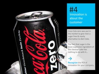 I 13	
  
Innova.on	
  is	
  
about	
  the	
  
customer	
  
#4	
  
Coca	
  Cola	
  zero	
  was	
  put	
  in	
  
the	
  market	
  to	
  give	
  men	
  a	
  
sugar	
  free	
  &	
  manly	
  
alterna.ve	
  to	
  diet	
  Coke.	
  
	
  
The	
  fact	
  that	
  sugar	
  is	
  the	
  
most	
  expensive	
  ingredient	
  of	
  
the	
  classical	
  coke	
  has	
  
nothing	
  to	
  do	
  with	
  it…	
  	
  
à
Recognize the ROI of
innovation for your company.
 