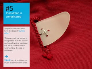 Simple	
  innova.ons	
  oZen	
  
have	
  the	
  biggest	
  ‘eureka	
  
eﬀect’	
  .	
  
	
  
This	
  asymmetrical	
  buOon	
  is	
  
designed	
  so	
  that	
  the	
  elderly	
  
and	
  people	
  with	
  a	
  handicap,	
  
can	
  easily	
  use	
  the	
  buOon	
  
when	
  ge_ng	
  dressed	
  or	
  
undressed.
à
VALUE simple solutions as
much as complicated ones.
Innova.on	
  is	
  
complicated	
  
#5	
  
 