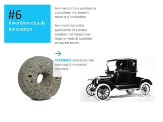Inven.on	
  equals	
  
innova.on	
  
#6	
  
An	
  inven.on	
  is	
  a	
  solu.on	
  to	
  
a	
  problem,	
  this	
  doesn’t	
  
mean	
  it	
  is	
  innova.on.	
  
	
  
An	
  innova.on	
  is	
  the	
  
applica.on	
  of	
  a	
  beOer	
  
solu.on	
  that	
  meets	
  new	
  
requirements	
  &	
  customer	
  
or	
  market	
  needs.	
  
à
LEVERAGE inventions into
meaningful innovation
concepts.
 