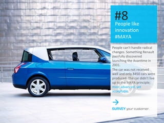 #2: People like changes
People	
  like	
  
innova.on	
  
#MAYA	
  
#8	
  
People	
  can’t	
  handle	
  radical	
  
changes.	
  Something	
  Renault	
  
painfully	
  discovered	
  
launching	
  the	
  Avan.me	
  in	
  
2001.	
  
The	
  car	
  was	
  not	
  received	
  
well	
  and	
  only	
  8450	
  cars	
  were	
  
produced.	
  The	
  car	
  didn’t	
  live	
  
up	
  to	
  the	
  MAYA	
  principle;	
  
most	
  advanced,	
  yet	
  
acceptable.	
  
à
SURVEY your customer.
 