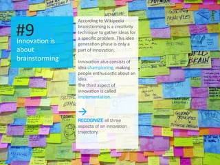 I
Innova.on	
  is	
  
about	
  
brainstorming	
  
#9	
  
According	
  to	
  Wikipedia	
  
brainstorming	
  is	
  a	
  crea.vity	
  
technique	
  to	
  gather	
  ideas	
  for	
  
a	
  speciﬁc	
  problem.	
  This	
  idea	
  
genera.on	
  phase	
  is	
  only	
  a	
  
part	
  of	
  innova.on.	
  
	
  
Innova.on	
  also	
  consists	
  of	
  
idea	
  championing,	
  making	
  
people	
  enthusias.c	
  about	
  an	
  
idea.	
  
The	
  third	
  aspect	
  of	
  
innova.on	
  is	
  called	
  
implementa.on.	
  
à
RECOGNIZE all three
aspects of an innovation
trajectory.
 