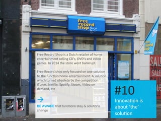 Innova.on	
  is	
  
about	
  ‘the’	
  
solu.on	
  
#10	
  
Free	
  Record	
  Shop	
  is	
  a	
  Dutch	
  retailer	
  of	
  home	
  
entertainment	
  selling	
  CD’s,	
  DVD’s	
  and	
  video	
  
games.	
  In	
  2014	
  the	
  store	
  went	
  bankrupt.	
  
	
  
Free	
  Record	
  shop	
  only	
  focused	
  on	
  one	
  solu.on	
  
to	
  the	
  func.on	
  home	
  entertainment.	
  A	
  solu.on	
  
which	
  turned	
  obsolete	
  by	
  the	
  compe..on:	
  
iTunes,	
  Neilix,	
  Spo.fy,	
  Steam,	
  Video	
  on	
  
demand,	
  etc	
  
à
BE AWARE that functions stay & solutions
change
 
