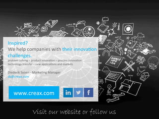 SYSTEMATIC	
  
INNOVATION	
  
WWW.CREAX.COM	
  
Inspired?	
  
We	
  help	
  companies	
  with	
  their	
  innova.on	
  
challenges.	
  
problem	
  solving	
  –	
  product	
  innova.on	
  –	
  process	
  innova.on	
  
technology	
  transfer	
  –	
  new	
  applica.ons	
  and	
  markets	
  
	
  
Diederik	
  Syoen	
  -­‐	
  Marke.ng	
  Manager	
  
ds@creax.com	
  
	
  	
  	
  	
  	
  
www.creax.com	
  
Visit our website or follow us
 