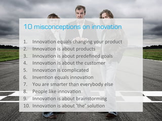 I 3	
  
10 misconceptions on innovation
	
  
1.  Innova.on	
  equals	
  changing	
  your	
  product	
  
2.  Innova.on	
  is	
  about	
  products	
  
3.  Innova.on	
  is	
  about	
  predeﬁned	
  goals	
  
4.  Innova.on	
  is	
  about	
  the	
  customer
5.  Innova.on	
  is	
  complicated	
  
6.  Inven.on	
  equals	
  innova.on	
  
7.  You	
  are	
  smarter	
  than	
  everybody	
  else	
  
8.  People	
  like	
  innova.on	
  
9.  Innova.on	
  is	
  about	
  brainstorming	
  
10.  Innova.on	
  is	
  about	
  ‘the’	
  solu.on	
  
 