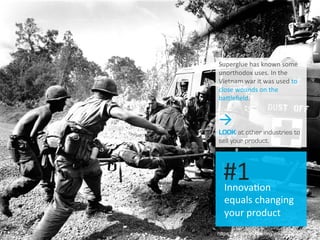 https://en.wikipedia.org/wiki/Cyanoacrylate
Innova.on	
  
equals	
  changing	
  
your	
  product	
  
#1	
  
Superglue	
  has	
  known	
  some	
  
unorthodox	
  uses.	
  In	
  the	
  
Vietnam	
  war	
  it	
  was	
  used	
  to	
  
close	
  wounds	
  on	
  the	
  
baOleﬁeld.	
  
à
LOOK at other industries to
sell your product.
 