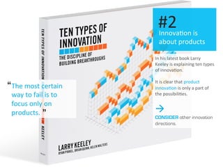 I
The	
  most	
  certain	
  
way	
  to	
  fail	
  is	
  to	
  
focus	
  only	
  on	
  
products.	
  
Innova.on	
  is	
  
about	
  products	
  
#2	
  
In	
  his	
  latest	
  book	
  Larry	
  
Keeley	
  is	
  explaining	
  ten	
  types	
  
of	
  innova.on.	
  
	
  
It	
  is	
  clear	
  that	
  product	
  
innova.on	
  is	
  only	
  a	
  part	
  of	
  
the	
  possibili.es.	
  
à
CONSIDER other innovation
directions.
“
”
 