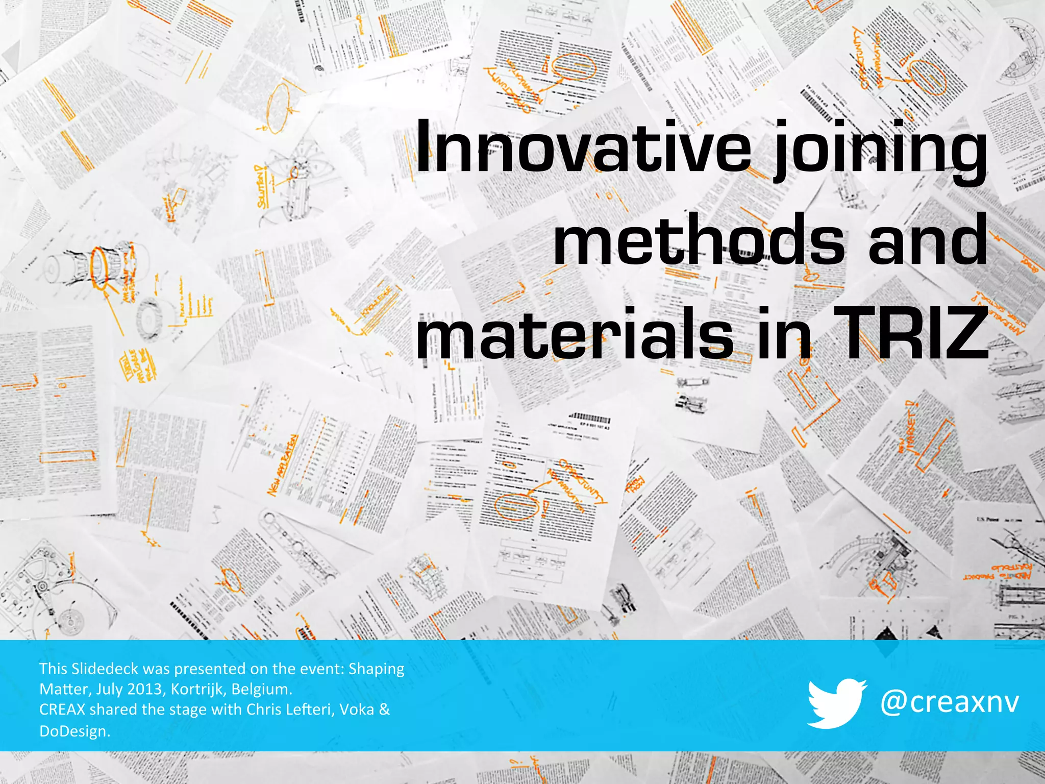 Innovative joining
methods and
materials in TRIZ
@creaxnv	
  
This	
  Slidedeck	
  was	
  presented	
  on	
  the	
  event:	
  Shaping	
  
Ma9er,	
  July	
  2013,	
  Kortrijk,	
  Belgium.	
  
CREAX	
  shared	
  the	
  stage	
  with	
  Chris	
  LeMeri,	
  Voka	
  &	
  
DoDesign.	
  
 