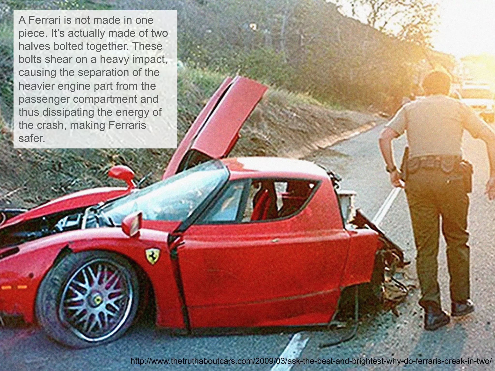 A Ferrari is not made in one
piece. It’s actually made of two
halves bolted together. These
bolts shear on a heavy impact,
causing the separation of the
heavier engine part from the
passenger compartment and
thus dissipating the energy of
the crash, making Ferraris
safer.
http://www.thetruthaboutcars.com/2009/03/ask-the-best-and-brightest-why-do-ferraris-break-in-two/
 