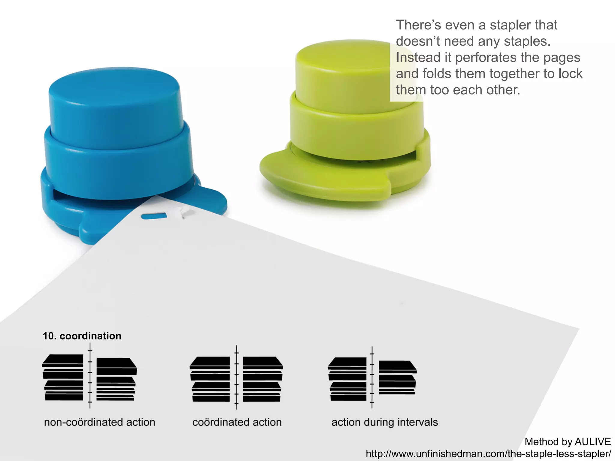 10. coordination
There’s even a stapler that
doesn’t need any staples.
Instead it perforates the pages
and folds them together to lock
them too each other.
Method by AULIVE
http://www.unfinishedman.com/the-staple-less-stapler/
 