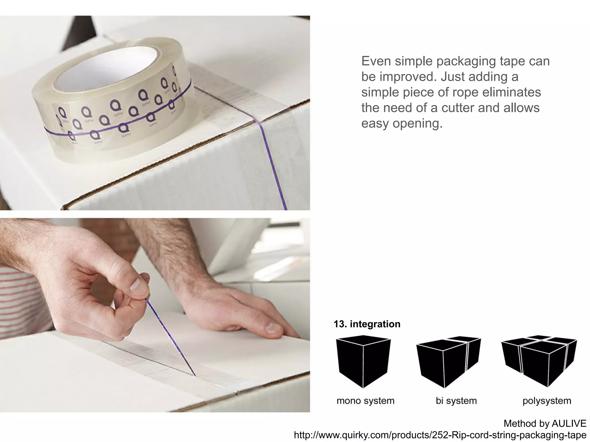 13. integration
Even simple packaging tape can
be improved. Just adding a
simple piece of rope eliminates
the need of a cutter and allows
easy opening.
Method by AULIVE
http://www.quirky.com/products/252-Rip-cord-string-packaging-tape
 
