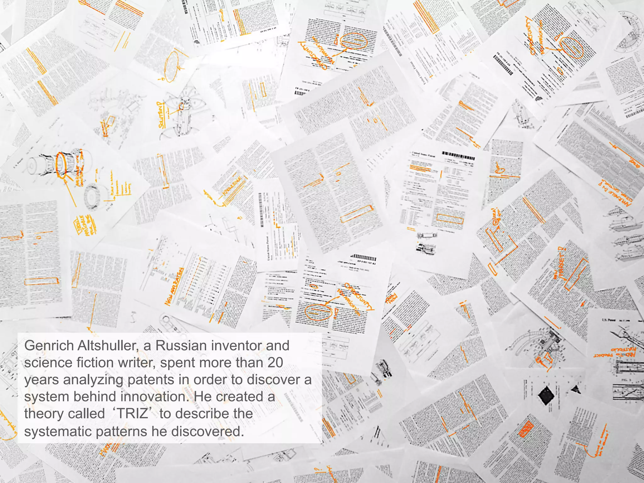 Genrich Altshuller, a Russian inventor and
science fiction writer, spent more than 20
years analyzing patents in order to discover a
system behind innovation. He created a
theory called ‘TRIZ’ to describe the
systematic patterns he discovered.
 