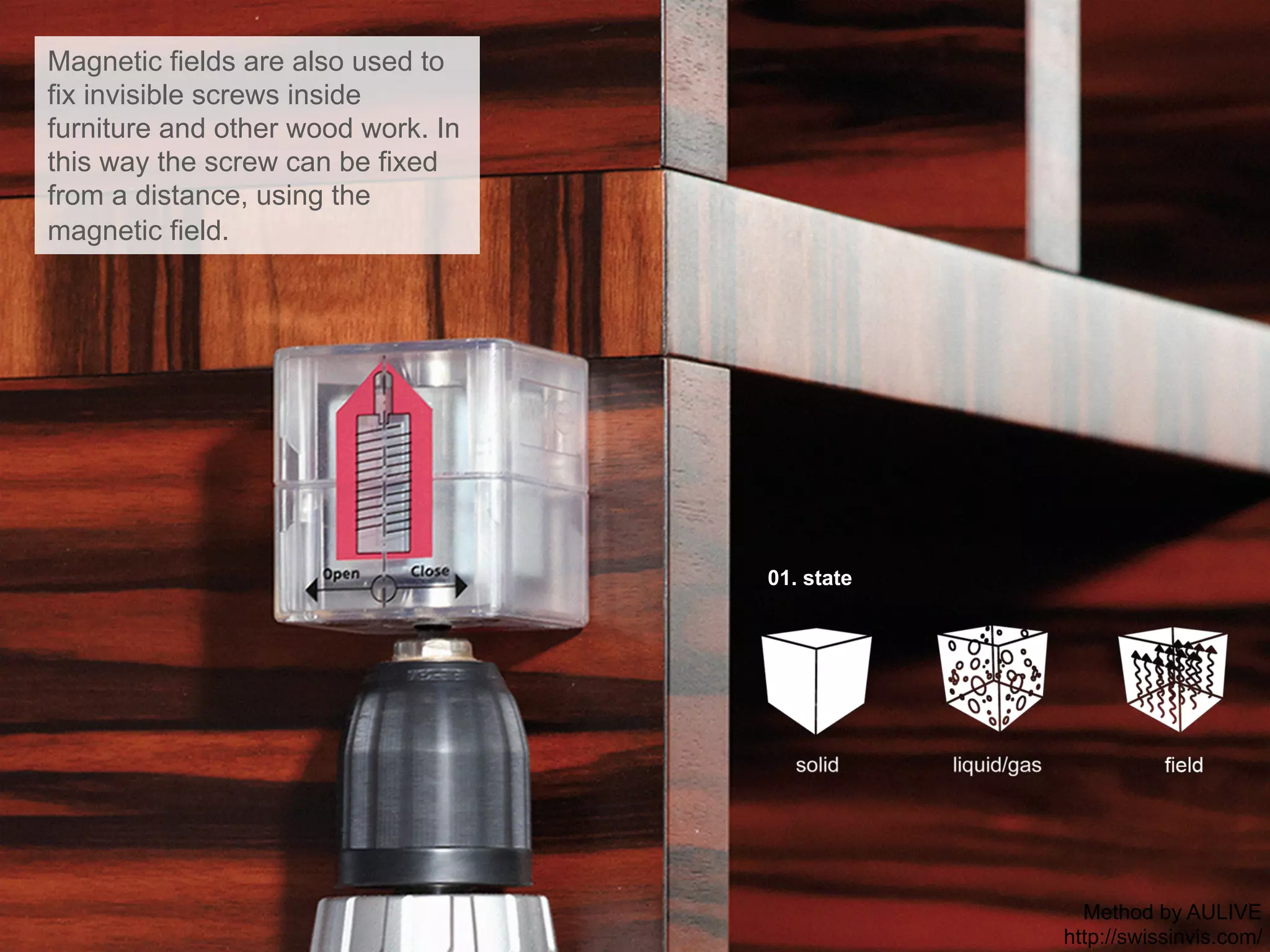 01. state
Magnetic fields are also used to
fix invisible screws inside
furniture and other wood work. In
this way the screw can be fixed
from a distance, using the
magnetic field.
Method by AULIVE
http://swissinvis.com/
 