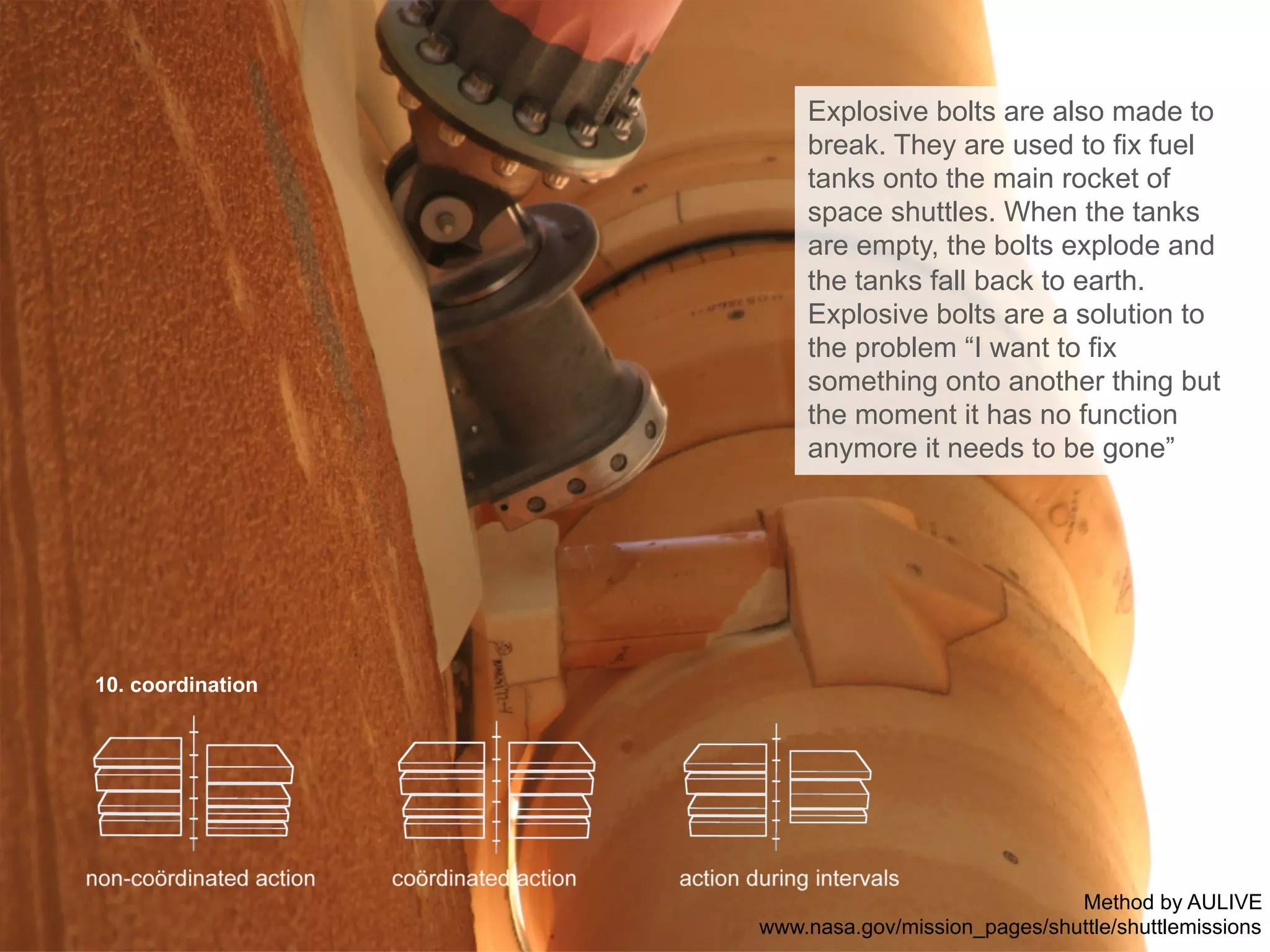 10. coordination
Explosive bolts are also made to
break. They are used to fix fuel
tanks onto the main rocket of
space shuttles. When the tanks
are empty, the bolts explode and
the tanks fall back to earth.
Explosive bolts are a solution to
the problem “I want to fix
something onto another thing but
the moment it has no function
anymore it needs to be gone”
Method by AULIVE
www.nasa.gov/mission_pages/shuttle/shuttlemissions
 