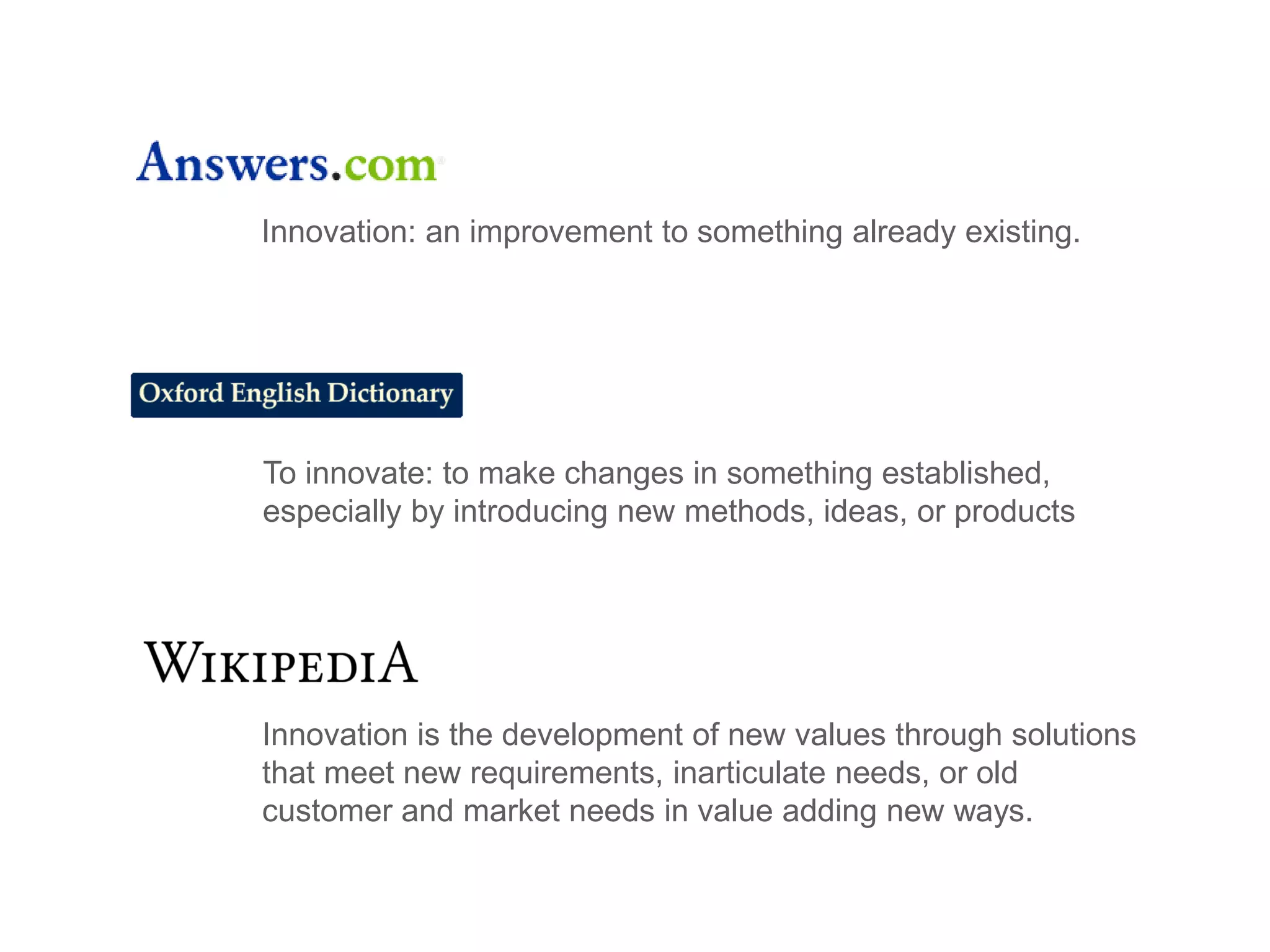 To innovate: to make changes in something established,
especially by introducing new methods, ideas, or products
Innovation is the development of new values through solutions
that meet new requirements, inarticulate needs, or old
customer and market needs in value adding new ways.
Innovation: an improvement to something already existing.
 