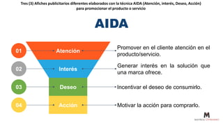 Tres (3) Afiches publicitarios diferentes elaborados con la técnica AIDA (Atención, interés, Deseo, Acción)
para promocionar el producto o servicio
Atención
Promover en el cliente atención en el
producto/servicio.
01
Interés
Generar interés en la solución que
una marca ofrece.
02
Deseo Incentivar el deseo de consumirlo.
03
Acción Motivar la acción para comprarlo.
04
AIDA
 