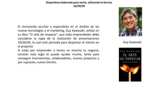 El reconocido escritor y especialista en el ámbito de las
nuevas tecnologías y el marketing, Guy Kawasaki, señala en
su libro “El arte de empezar”, que todo emprendedor debe
considerar la regla de la realización de presentaciones
10/20/30, la cual está pensada para despertar el interés en
el proyecto.
Si estás por emprender o tienes en marcha tu negocio,
conocer esta regla te puede ayudar mucho, tanto para
conseguir inversionistas, colaboradores, nuevos proyectos y
por supuesto, nuevo clientes.
Guy Kawasaki
Diapositiva elaborada para venta, utilizando la técnica
10/20/30
 