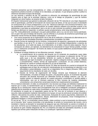 Tampoco pensamos que las computadoras, el vídeo, o la televisión sustituyen al medio natural, a la
experiencia práctica durante un trabajo en la naturaleza, por ejemplo, ni que tampoco podrían sustituir la
influencia educativa humana del docente.
Un uso racional y científico de las TIC permitirá la utilización de estrategias de aprendizaje de gran
impacto para el logro de la actividad colectiva, como es el trabajo en proyectos, y que de manera
integrada con otros medios, se propicie la labor formativa.
El impacto motivacional que genera la adecuada utilización de las TIC redunda en una mejor disposición
ante el aprendizaje y permite la formulación de nuevos tipos de tareas, en las que se pone al estudiante
en condiciones de un mayor protagonismo y a su vez refuerza la atención a los procesos formativos. Con
las posibilidades que tiene hoy la computación se pueden elaborar software que permiten evaluar a los
estudiantes y que estos se autoevalúen, pero a la vez no sólo controlar los aciertos o desaciertos, sino el
tiempo que demoran en responder, si solicitan ayuda complementaria, entre otras facilidades.
Las TIC, indiscutiblemente constituyen una gran potencialidad, pero a su vez tal como hemos planteado,
son un gran reto para el trabajo del docente, que se enfrenta a un proceso de enseñanza aprendizaje que
demanda nuevas formas de trabajo pedagógico, lo que implica:
• Una nueva proyección de la organización de la vida de la institución y búsqueda de alternativas en la
     concepción de las actividades docentes y extradocentes vinculadas a la clase.
• Nuevas formas de realización de los horarios, incorporación de espacios y generación de actividades
     que faciliten el uso de la TV, el vídeo y la computación en la actividad independiente y colectiva de
     los estudiantes, en el salón de clases, en el laboratorio, en el taller y fuera de estos espacios. Hoy la
     concepción de utilizar, por ejemplo, los laboratorios de computación el mayor tiempo posible, rompen
     con la “tradicional concepción” de horario de clases a la que quizás estábamos acostumbrados hace
     unos años atrás.
• Fortalecer el trabajo didáctico en las diferentes carreras, dirigido a:
         • La transformación de la posición del docente con el contenido de enseñanza, quien debe
              incluir en la concepción, dirección y organización del proceso, la utilización de las TIC por
              parte suya y de sus estudiantes, teniendo en cuenta la relación entre las categorías
              didácticas que rigen el enseñar y el aprender: objetivo (categoría rectora), contenido, método
              y procedimientos, medios, formas de organización y evaluación, en una unidad dialéctica,
              teniendo en cuenta el contexto educativo en el cual se desarrolla.
         • No perder de vista que la utilización de las TIC debe ser teniendo en cuenta la concepción de
              estrategias para el logro de una atención individualizada de los estudiantes en atención a sus
              dificultades y potencialidades, a partir de un diagnóstico fino e integral (Silvestre 1999) y del
              seguimiento de los resultados de cada uno de ellos.
         • Estudio de formas de organización del trabajo docente que fortalezcan la atención
              individualizada, vinculado al trabajo de pares y de pequeños grupos, el incremento del papel
              educativo del docente favorecido por diferentes formas de trabajo colectivo. Las TIC, en
              nuestra opinión no deberán generar en nuestra educación universitaria un sentido elitista o
              individualista, sino por el contrario potenciar la fibra humana de nuestros estudiantes
              universitarios y de compromiso social para transformar creadoramente la sociedad.
Por sí misma la televisión, el vídeo, la computación o los recursos que tenga una biblioteca tradicional no
traerían por sí solos, la transformación que se necesita en la universidad cubana, el resultado que se
obtenga de su introducción masiva será principalmente fruto de la inteligente concepción pedagógica y
didáctica de los docentes en cada centro universitario o sede en que se produce la municipalización.
El estudiante no puede ser un espectador pasivo de las TIC, sino por el contrario lo que observe y
escuche, debe socializarlo mediante intercambios en el grupo, en que se promuevan procesos de análisis
reflexivo, discusiones de puntos de vista, valoraciones, búsqueda de nuevos argumentos, elaboración de
preguntas, resúmenes, cuadros sinópticos, dibujos, elaboración de proyectos, iniciar investigaciones o
plantearse hipótesis o nuevos problemas a resolver.
El uso de las TIC en la universidad cubana puede y debe contribuir a que la transmisión de información
por el docente “abra” nuevos horizontes a los estudiantes, le amplíe su conocimiento del mundo y de la
sociedad e impone al educador la necesidad de asegurar que esa información se asocie al contexto en
que viven, de forma que se fortalezca el significado social y el sentido personal de lo que se estudia. Esto
se alcanza en gran medida integrando las TIC a la dinámica de todas las actividades docentes, lo cual
significa que forman parte indisoluble de esta y no constituyen “apéndices externos”.
 