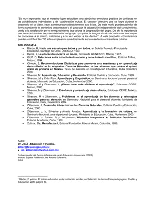 "Es muy importante, que el maestro logre establecer una atmósfera emocional positiva de confianza en
las posibilidades individuales y de colaboración mutua. El carácter colectivo que se logre durante el
desarrollo de la clase, hace aumentar considerablemente sus éxitos. De este modo pueden asimilar de
forma consciente el contenido desarrollado y el gusto por la adquisición independiente del conocimiento,
unido a la satisfacción por el enriquecimiento que aporta la cooperación del grupo. De ahí la importancia
que tiene aprovechar las potencialidades del grupo y propiciar la integración donde cada cual, sea capaz
de conocerse a sí mismo, valorarse y a la vez valorar a los demás." 1 A este propósito, consideramos
pueden contribuir las TIC si las empleamos creadoramente en la enseñanza universitaria cubana.

BIBLIOGRAFÍA
   • Blanco, R, Hacia una escuela para todos y con todos, en Boletín Proyecto Principal de
      Educación, Santiago de Chile, UNESCO, 1999.
   • Delors, J, La educación encierra un tesoro, Correo de la UNESCO, México, 1997.
   • Gil, P. D, Relaciones entre conocimiento escolar y conocimiento científico, Editorial Trillas,
      México, 1994.
   • Olmedo, S, Recomendaciones Didácticas para promover una enseñanza y un aprendizaje
      desarrollador en la asignatura Ciencias Naturales, de los alumnos que cursan el quinto
      grado de primaria en México, Tesis de Maestría en Investigación Educativa, Cuba diciembre
      2000.
   • Silvestre, M, Aprendizaje, Educación y Desarrollo, Editorial Pueblo y Educación, Cuba, 1999.
   • Silvestre, M y Celia Rizo, Aprendizaje y Diagnóstico, en Seminario Nacional para el personal
      docente; Ministerio de Educación, Cuba, Noviembre 2000.
   • Silvestre, M y Zilberstein, J, ¿Cómo hacer más eficiente el aprendizaje?, Ediciones CEIDE,
      México, 2000
   • Silvestre, M y Zilberstein, J, Enseñanza y aprendizaje desarrollador, Ediciones CEIDE, México,
      2000.
   • Silvestre, M y Zilberstein, J, Problemas en el aprendizaje de los alumnos y estrategias
      generales para su atención, en Seminario Nacional para el personal docente; Ministerio de
      Educación, Cuba, Noviembre 2002.
   • Zilberstein, J, Desarrollo intelectual en las Ciencias Naturales, Editorial Pueblo y Educación,
      Cuba, 2000.
   • Zilberstein, J, M, Silvestre y Amelia Amador, Aprendizaje y la formación de valores, en
      Seminario Nacional para el personal docente; Ministerio de Educación, Cuba, Noviembre 2000.
   • Zilberstein, J. Portela, R y Mcpherson, Didáctica Integradora vs Didáctica Tradicional,
      Editorial Academia, Cuba, 1999.
   • Zubiría, De, Mentefactos I, Editorial Fundación Alberto Merani, Colombia, 1999.




Autor:
Dr. José Zilberstein Toruncha.
zilber@tesla.ispjae.edu.cu
y jos_zilberstein@yahoo.com.mx

Profesor Auxiliar del Centro de Referencia para la Educación de Avanzada (CREA)
Instituto Superior Politécnico José Antonio Echeverría.
Cuba.




1
 Báxter, E y otros, El trabajo educativo en la institución escolar, en Selección de temas Psicopedagógicos, Pueblo y
Educación, 2000, página 80.
 