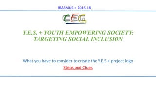 Y.E.S. + YOUTH EMPOWERING SOCIETY:
TARGETING SOCIAL INCLUSION
What you have to consider to create the Y.E.S.+ project logo
Steps and Clues
ERASMUS + 2016-18
 