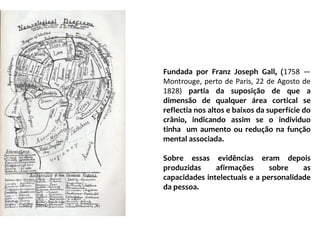 Fundada por FranzJosephGall, (1758 — Montrouge, perto de Paris, 22 de Agosto de 1828) partia da suposição de que a dimensão de qualquer área cortical se reflectia nos altos e baixos da superfície do crânio, indicando assim se o individuo tinha  um aumento ou redução na função mental associada.Sobre essas evidências eram depois produzidas afirmações sobre as capacidades intelectuais e a personalidade da pessoa.