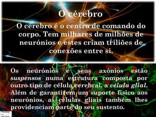 O cérebro
O cérebro é o centro de comando do
corpo. Tem milhares de milhões de
neurónios e estes criam triliões de
conexões entre si.
Os neurónios e seus axónios estão
suspensos numa estrutura composta por
outro tipo de célula cerebral, a célula glial.
Além de garantirem um suporte físico aos
neurónios, as células gliais também lhes
providenciam parte do seu sustento.
Psicologi
a

 