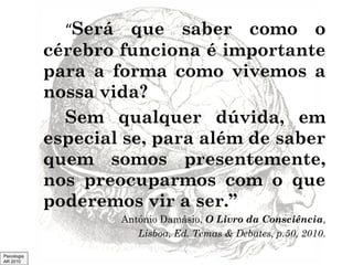 “Será

que saber como o
cérebro funciona é importante
para a forma como vivemos a
nossa vida?
Sem qualquer dúvida, em
especial se, para além de saber
quem somos presentemente,
nos preocuparmos com o que
poderemos vir a ser.”
António Damásio, O Livro da Consciência,
Lisboa, Ed. Temas & Debates, p.50, 2010.
Psicologia
AR 2010

 