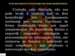 FUNCIONAMENTO INTEGRADO DOS DOIS HEMISFÉRIOS

Contudo, esta distinção não nos
pode levar a concluir que os dois
hemisférios
têm
funcionamento
autónomo pois ambos funcionam de
forma coordenada tendo um papel
complementar. Os hemisférios direito e
esquerdo cooperam, interagem no
processamento da informação. Aliás, são
inúmeras as funções – sobretudo as
mais complexas – que implicam a
intervenção dos dois hemisférios.
Psicologi
a

 
