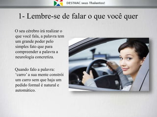 1- Lembre-se de falar o que você quer
O seu cérebro irá realizar o
que você fala, a palavra tem
um grande poder pelo
simples fato que para
compreender a palavra a
neurologia concretiza.
Quando falo a palavra:
‘carro’ a sua mente constrói
um carro sem que haja um
pedido formal é natural e
automático.
 