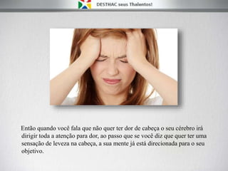 Então quando você fala que não quer ter dor de cabeça o seu cérebro irá
dirigir toda a atenção para dor, ao passo que se você diz que quer ter uma
sensação de leveza na cabeça, a sua mente já está direcionada para o seu
objetivo.
 