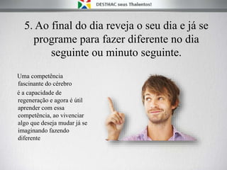 5. Ao final do dia reveja o seu dia e já se
programe para fazer diferente no dia
seguinte ou minuto seguinte.
Uma competência
fascinante do cérebro
é a capacidade de
regeneração e agora é útil
aprender com essa
competência, ao vivenciar
algo que deseja mudar já se
imaginando fazendo
diferente
 