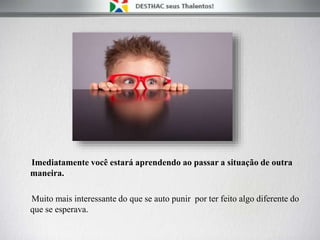Imediatamente você estará aprendendo ao passar a situação de outra
maneira.
Muito mais interessante do que se auto punir por ter feito algo diferente do
que se esperava.
 