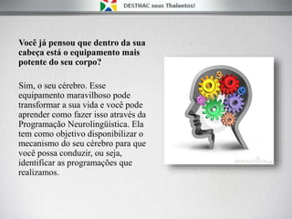 Você já pensou que dentro da sua
cabeça está o equipamento mais
potente do seu corpo?
Sim, o seu cérebro. Esse
equipamento maravilhoso pode
transformar a sua vida e você pode
aprender como fazer isso através da
Programação Neurolingüística. Ela
tem como objetivo disponibilizar o
mecanismo do seu cérebro para que
você possa conduzir, ou seja,
identificar as programações que
realizamos.
 