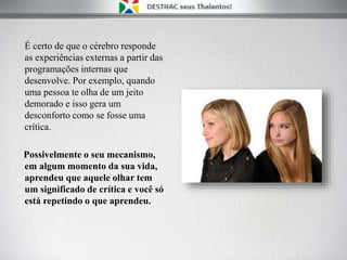 É certo de que o cérebro responde
as experiências externas a partir das
programações internas que
desenvolve. Por exemplo, quando
uma pessoa te olha de um jeito
demorado e isso gera um
desconforto como se fosse uma
crítica.
Possivelmente o seu mecanismo,
em algum momento da sua vida,
aprendeu que aquele olhar tem
um significado de crítica e você só
está repetindo o que aprendeu.
 