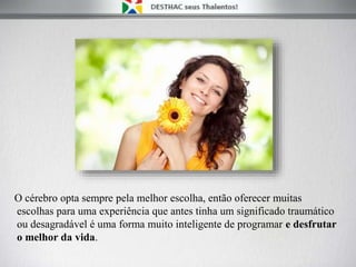 O cérebro opta sempre pela melhor escolha, então oferecer muitas
escolhas para uma experiência que antes tinha um significado traumático
ou desagradável é uma forma muito inteligente de programar e desfrutar
o melhor da vida.
 