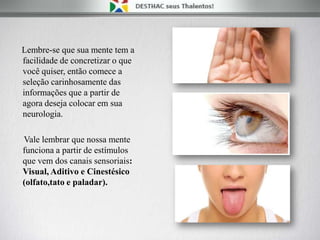 Lembre-se que sua mente tem a
facilidade de concretizar o que
você quiser, então comece a
seleção carinhosamente das
informações que a partir de
agora deseja colocar em sua
neurologia.
Vale lembrar que nossa mente
funciona a partir de estímulos
que vem dos canais sensoriais:
Visual, Aditivo e Cinestésico
(olfato,tato e paladar).
 