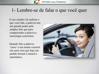 1- Lembre-se de falar o que você quer
O seu cérebro irá realizar o
que você fala, a palavra tem
um grande poder pelo
simples fato que para
compreender a palavra a
neurologia concretiza.
Quando falo a palavra:
„carro‟ a sua mente constrói
um carro sem que haja um
pedido formal é natural e
automático.
 