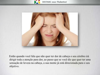 Então quando você fala que não quer ter dor de cabeça o seu cérebro irá
dirigir toda a atenção para dor, ao passo que se você diz que quer ter uma
sensação de leveza na cabeça, a sua mente já está direcionada para o seu
objetivo.
 