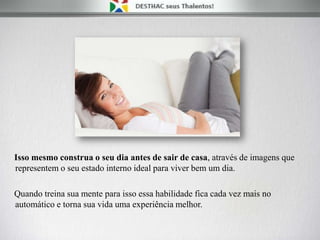 Isso mesmo construa o seu dia antes de sair de casa, através de imagens que
representem o seu estado interno ideal para viver bem um dia.
Quando treina sua mente para isso essa habilidade fica cada vez mais no
automático e torna sua vida uma experiência melhor.
 