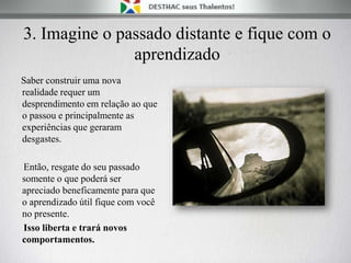 3. Imagine o passado distante e fique com o
aprendizado
Saber construir uma nova
realidade requer um
desprendimento em relação ao que
o passou e principalmente as
experiências que geraram
desgastes.
Então, resgate do seu passado
somente o que poderá ser
apreciado beneficamente para que
o aprendizado útil fique com você
no presente.
Isso liberta e trará novos
comportamentos.
 
