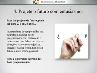 4. Projete o futuro com entusiasmo.
Faça um projeto de futuro, pode
ser para 2, 6 ou 20 anos...
Independente do tempo utilize sua
neurologia para ter novas
programações com motivação e
entusiasmo para lidar com todas as
situações. Anote seus objetivos,
imagine-o a sua frente, torne esse
futuro o mais sólido possível.
Esse é um grande segredo das
boas programações.
 