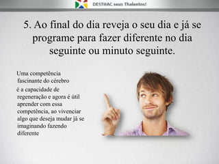 5. Ao final do dia reveja o seu dia e já se
programe para fazer diferente no dia
seguinte ou minuto seguinte.
Uma competência
fascinante do cérebro
é a capacidade de
regeneração e agora é útil
aprender com essa
competência, ao vivenciar
algo que deseja mudar já se
imaginando fazendo
diferente
 