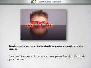 Imediatamente você estará aprendendo ao passar a situação de outra
maneira.
Muito mais interessante do que se auto punir por ter feito algo diferente do
que se esperava.
 